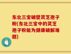 东北三宝破壁灵芝孢子粉(东北三宝中的灵芝孢子粉能为健康破解难题)