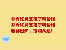 乔秀红灵芝孢子粉价格乔秀红灵芝孢子粉价格新鲜出炉，抢购从速！