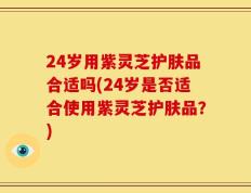24岁用紫灵芝护肤品合适吗(24岁是否适合使用紫灵芝护肤品？)