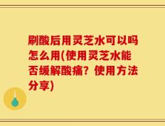 刷酸后用灵芝水可以吗怎么用(使用灵芝水能否缓解酸痛？使用方法分享)