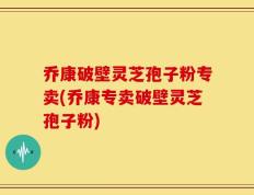 乔康破壁灵芝孢子粉专卖(乔康专卖破壁灵芝孢子粉)