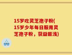 15岁吃灵芝孢子粉(15岁少年每日服用灵芝孢子粉，获益匪浅)