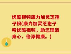 优酷视频康力加灵芝孢子粉(康力加灵芝孢子粉优酷视频，助您理清身心，倍添健康。)