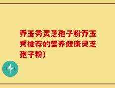 乔玉秀灵芝孢子粉乔玉秀推荐的营养健康灵芝孢子粉)