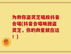 为救你盗灵芝唱段抖音合唱(抖音合唱唤回盗灵芝，你的救星就在这！)