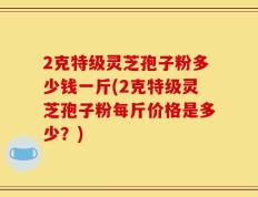2克特级灵芝孢子粉多少钱一斤(2克特级灵芝孢子粉每斤价格是多少？)
