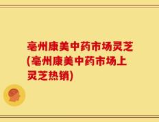 亳州康美中药市场灵芝(亳州康美中药市场上灵芝热销)