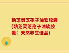 劲芝灵芝孢子油软胶囊(劲芝灵芝孢子油软胶囊：天然养生佳品)
