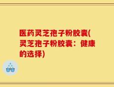 医药灵芝孢子粉胶囊(灵芝孢子粉胶囊：健康的选择)