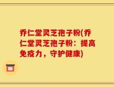 乔仁堂灵芝孢子粉(乔仁堂灵芝孢子粉：提高免疫力，守护健康)