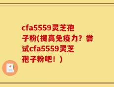 cfa5559灵芝孢子粉(提高免疫力？尝试cfa5559灵芝孢子粉吧！)