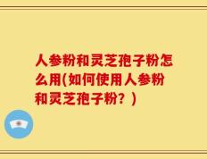 人参粉和灵芝孢子粉怎么用(如何使用人参粉和灵芝孢子粉？)