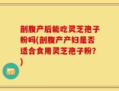剖腹产后能吃灵芝孢子粉吗(剖腹产产妇是否适合食用灵芝孢子粉？)