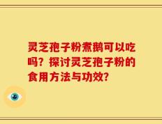 灵芝孢子粉煮鹅可以吃吗？探讨灵芝孢子粉的食用方法与功效？