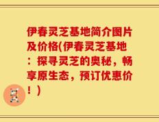 伊春灵芝基地简介图片及价格(伊春灵芝基地：探寻灵芝的奥秘，畅享原生态，预订优惠价！)