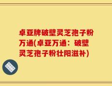 卓亚牌破壁灵芝孢子粉万通(卓亚万通：破壁灵芝孢子粉壮阳滋补)