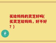 买给妈妈的灵芝好吗(买灵芝给妈妈，好不好？)