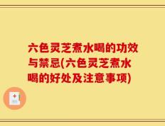 六色灵芝煮水喝的功效与禁忌(六色灵芝煮水喝的好处及注意事项)