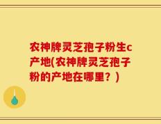 农神牌灵芝孢子粉生c产地(农神牌灵芝孢子粉的产地在哪里？)