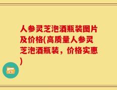 人参灵芝泡酒瓶装图片及价格(高质量人参灵芝泡酒瓶装，价格实惠)
