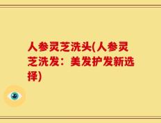 人参灵芝洗头(人参灵芝洗发：美发护发新选择)