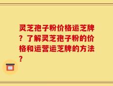 灵芝孢子粉价格运芝牌？了解灵芝孢子粉的价格和运营运芝牌的方法？