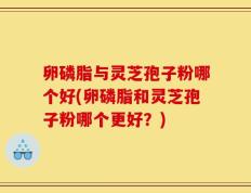 卵磷脂与灵芝孢子粉哪个好(卵磷脂和灵芝孢子粉哪个更好？)