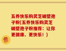 五养快乐购灵芝破壁孢子粉(五养快乐购灵芝破壁孢子粉推荐：让你更健康、更快乐！)