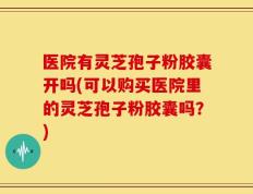 医院有灵芝孢子粉胶囊开吗(可以购买医院里的灵芝孢子粉胶囊吗？)