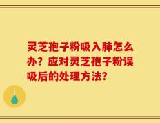 灵芝孢子粉吸入肺怎么办？应对灵芝孢子粉误吸后的处理方法？