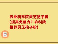 农业科学院灵芝孢子粉(提高免疫力？农科院推荐灵芝孢子粉)