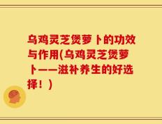 乌鸡灵芝煲萝卜的功效与作用(乌鸡灵芝煲萝卜——滋补养生的好选择！)