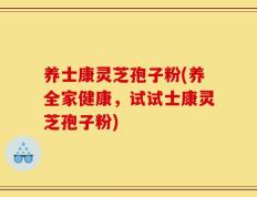 养士康灵芝孢子粉(养全家健康，试试士康灵芝孢子粉)