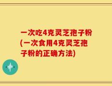 一次吃4克灵芝孢子粉(一次食用4克灵芝孢子粉的正确方法)