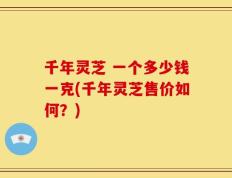 千年灵芝 一个多少钱一克(千年灵芝售价如何？)