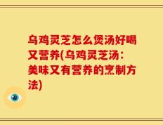乌鸡灵芝怎么煲汤好喝又营养(乌鸡灵芝汤：美味又有营养的烹制方法)