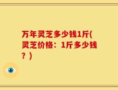 万年灵芝多少钱1斤(灵芝价格：1斤多少钱？)