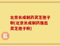 北京长成制药灵芝孢子粉(北京长成制药推出灵芝孢子粉)