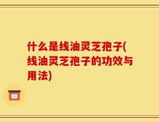 什么是线油灵芝孢子(线油灵芝孢子的功效与用法)