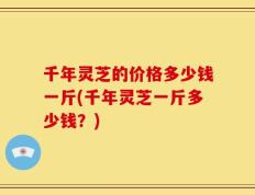 千年灵芝的价格多少钱一斤(千年灵芝一斤多少钱？)