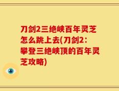 刀剑2三绝峡百年灵芝怎么跳上去(刀剑2：攀登三绝峡顶的百年灵芝攻略)
