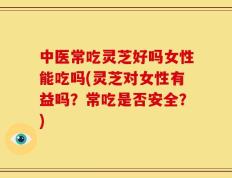 中医常吃灵芝好吗女性能吃吗(灵芝对女性有益吗？常吃是否安全？)