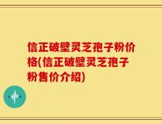 信正破壁灵芝孢子粉价格(信正破壁灵芝孢子粉售价介绍)