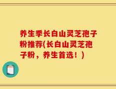 养生季长白山灵芝孢子粉推荐(长白山灵芝孢子粉，养生首选！)