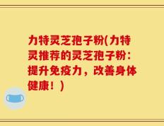 力特灵芝孢子粉(力特灵推荐的灵芝孢子粉：提升免疫力，改善身体健康！)
