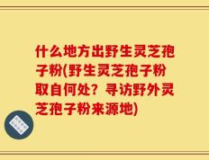 什么地方出野生灵芝孢子粉(野生灵芝孢子粉取自何处？寻访野外灵芝孢子粉来源地)