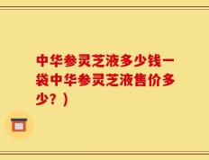 中华参灵芝液多少钱一袋中华参灵芝液售价多少？)