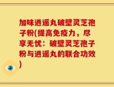 加味逍遥丸破壁灵芝孢子粉(提高免疫力，尽享无忧：破壁灵芝孢子粉与逍遥丸的联合功效)