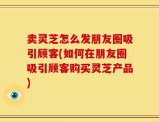 卖灵芝怎么发朋友圈吸引顾客(如何在朋友圈吸引顾客购买灵芝产品)