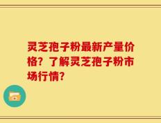 灵芝孢子粉最新产量价格？了解灵芝孢子粉市场行情？
